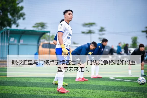 据报道皇马门将卢宁续签合同：门线竞争格局如何重塑与未来走向