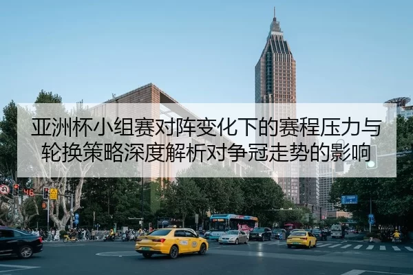 亚洲杯小组赛对阵变化下的赛程压力与轮换策略深度解析对争冠走势的影响